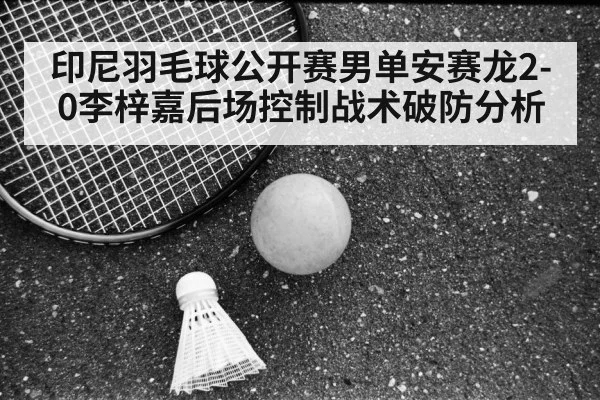 印尼羽毛球公开赛男单安赛龙2-0李梓嘉后场控制战术破防分析