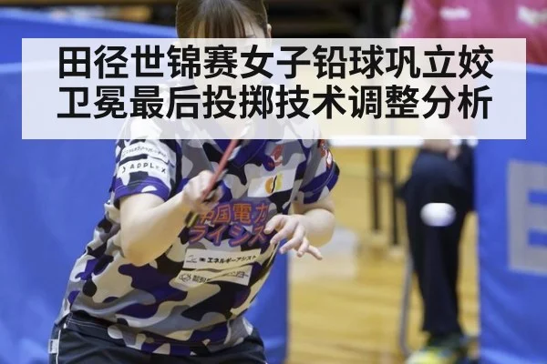 田径世锦赛女子铅球巩立姣卫冕最后投掷技术调整分析